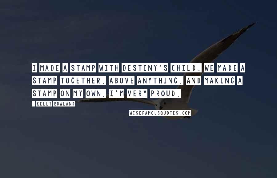 Kelly Rowland Quotes: I made a stamp with Destiny's Child. We made a stamp together, above anything. And making a stamp on my own, I'm very proud.