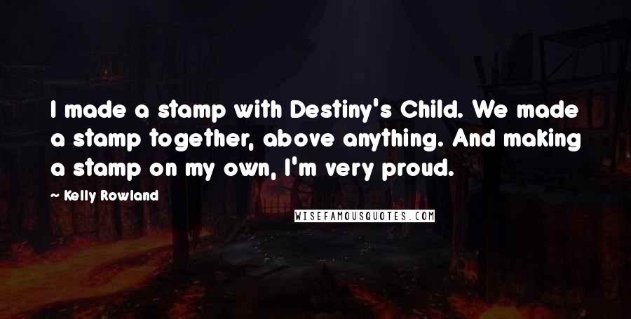 Kelly Rowland Quotes: I made a stamp with Destiny's Child. We made a stamp together, above anything. And making a stamp on my own, I'm very proud.