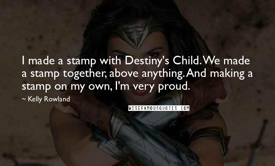 Kelly Rowland Quotes: I made a stamp with Destiny's Child. We made a stamp together, above anything. And making a stamp on my own, I'm very proud.