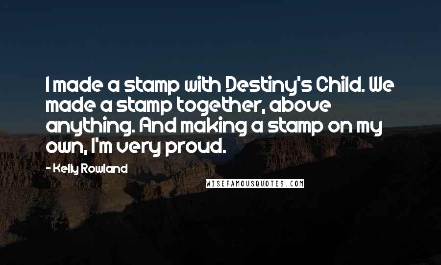 Kelly Rowland Quotes: I made a stamp with Destiny's Child. We made a stamp together, above anything. And making a stamp on my own, I'm very proud.