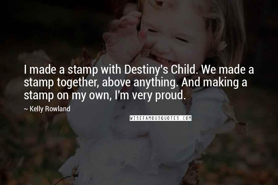Kelly Rowland Quotes: I made a stamp with Destiny's Child. We made a stamp together, above anything. And making a stamp on my own, I'm very proud.