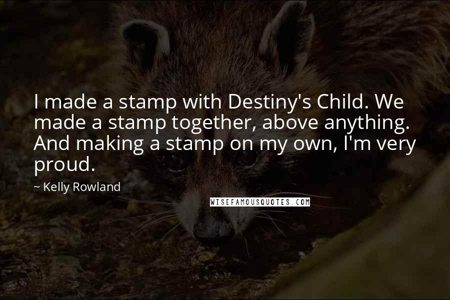 Kelly Rowland Quotes: I made a stamp with Destiny's Child. We made a stamp together, above anything. And making a stamp on my own, I'm very proud.