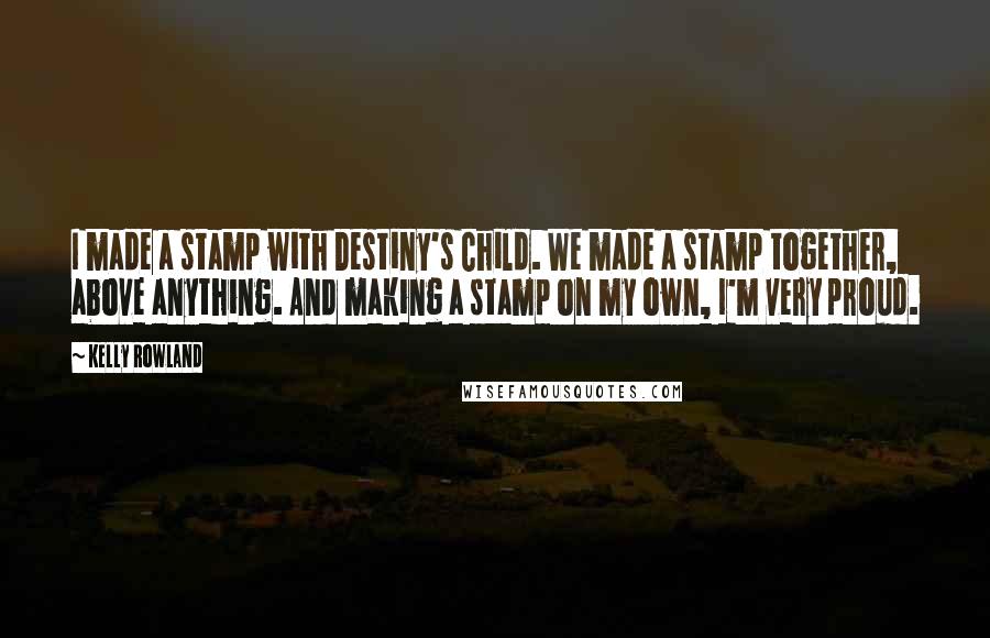 Kelly Rowland Quotes: I made a stamp with Destiny's Child. We made a stamp together, above anything. And making a stamp on my own, I'm very proud.