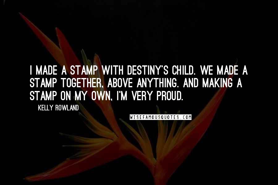 Kelly Rowland Quotes: I made a stamp with Destiny's Child. We made a stamp together, above anything. And making a stamp on my own, I'm very proud.