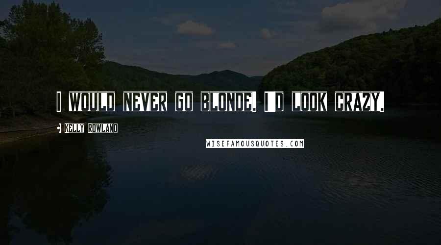 Kelly Rowland Quotes: I would never go blonde. I'd look crazy.