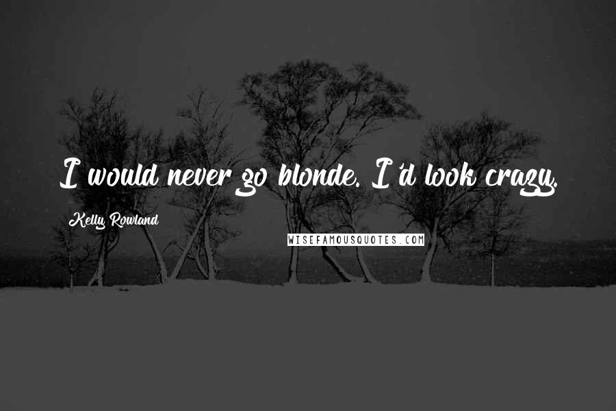 Kelly Rowland Quotes: I would never go blonde. I'd look crazy.