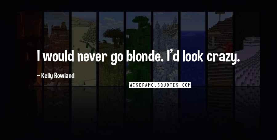 Kelly Rowland Quotes: I would never go blonde. I'd look crazy.