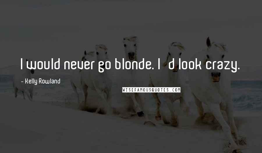 Kelly Rowland Quotes: I would never go blonde. I'd look crazy.