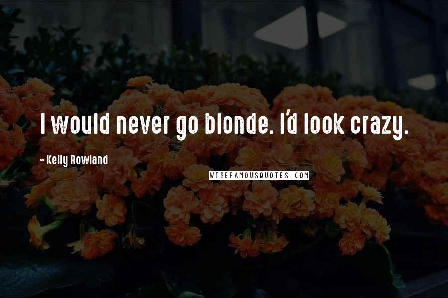 Kelly Rowland Quotes: I would never go blonde. I'd look crazy.