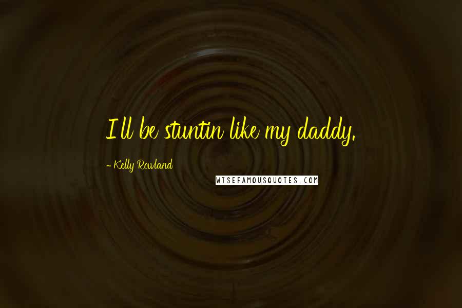 Kelly Rowland Quotes: I'll be stuntin like my daddy.