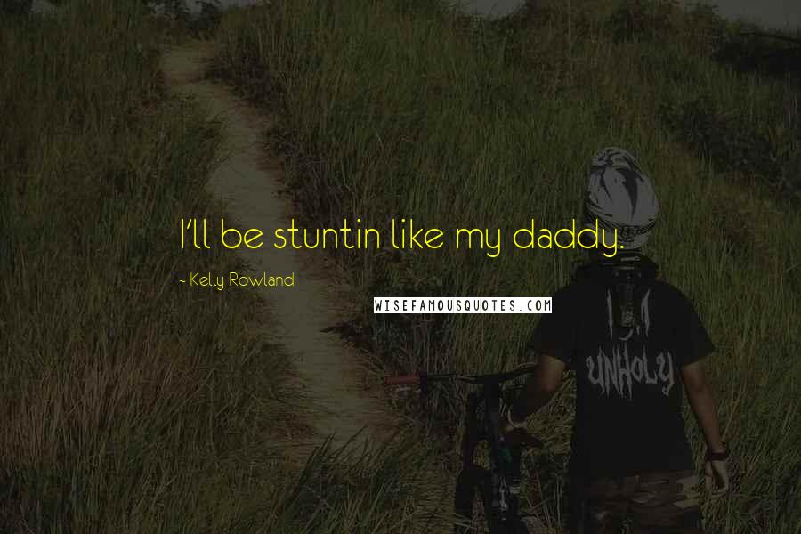 Kelly Rowland Quotes: I'll be stuntin like my daddy.