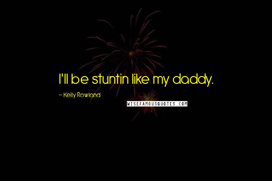 Kelly Rowland Quotes: I'll be stuntin like my daddy.