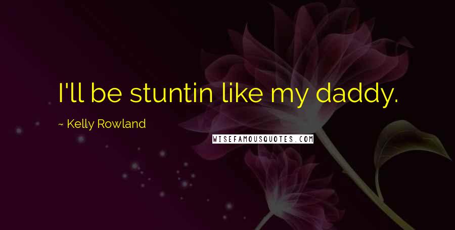 Kelly Rowland Quotes: I'll be stuntin like my daddy.