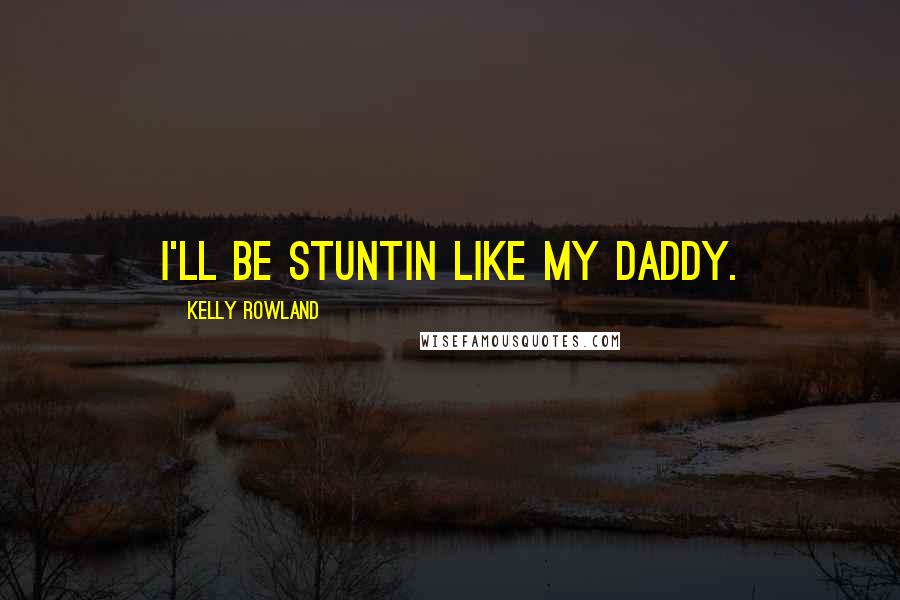 Kelly Rowland Quotes: I'll be stuntin like my daddy.