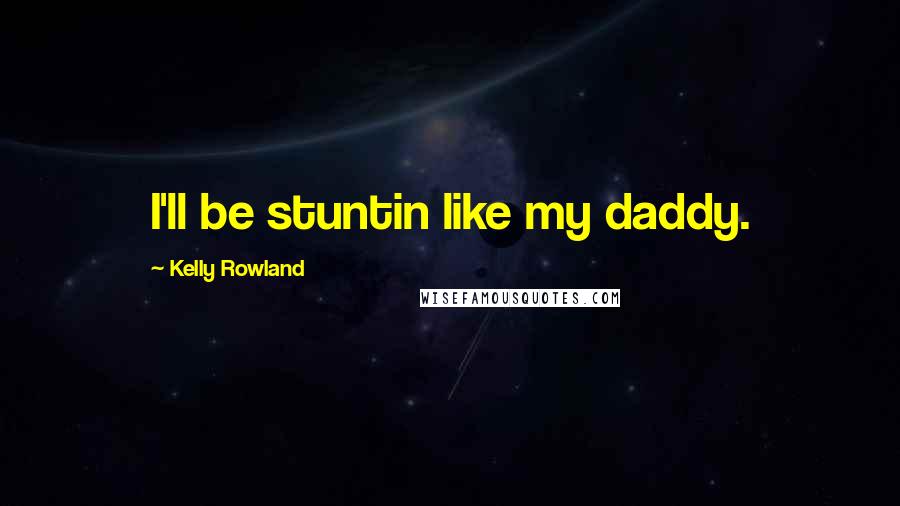 Kelly Rowland Quotes: I'll be stuntin like my daddy.