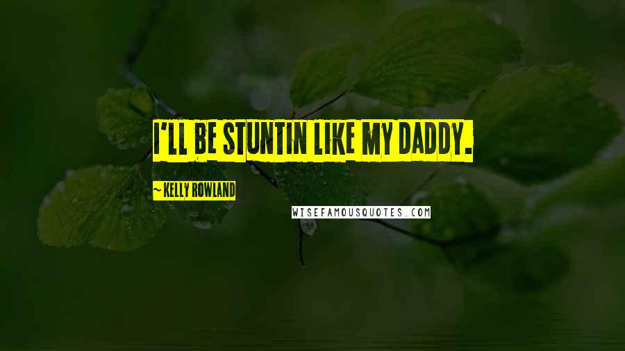 Kelly Rowland Quotes: I'll be stuntin like my daddy.