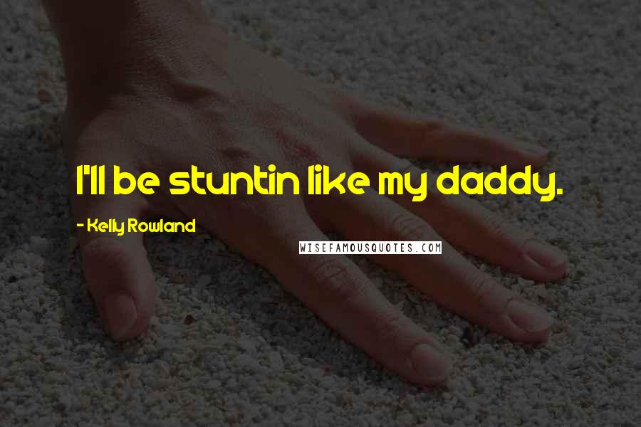 Kelly Rowland Quotes: I'll be stuntin like my daddy.