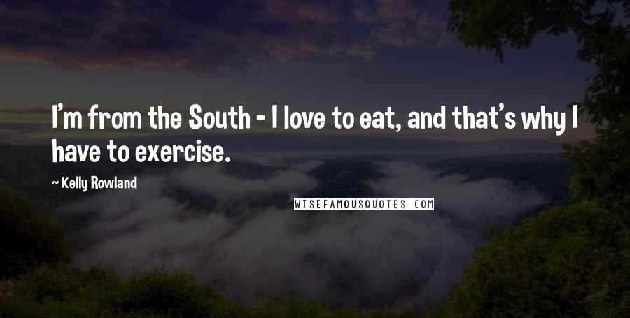 Kelly Rowland Quotes: I'm from the South - I love to eat, and that's why I have to exercise.
