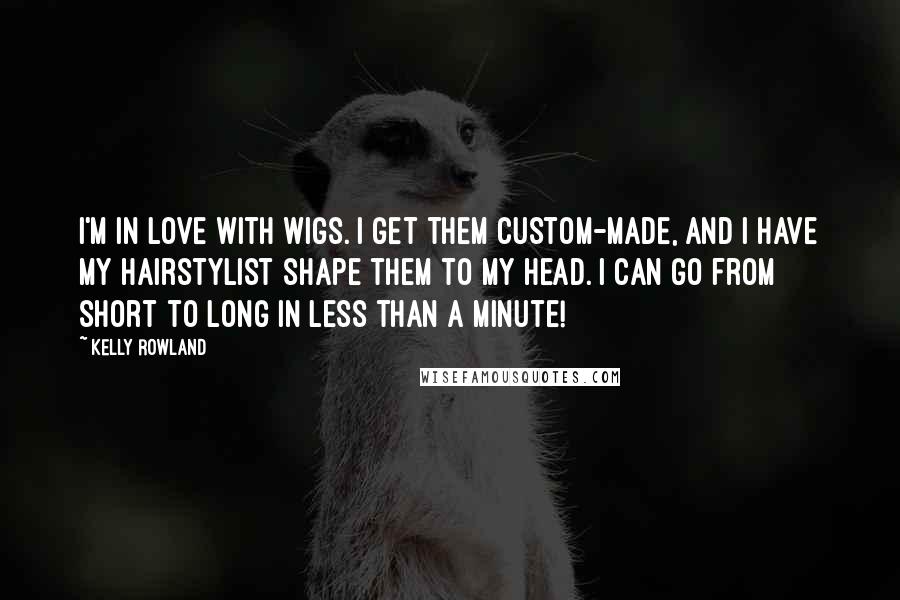 Kelly Rowland Quotes: I'm in love with wigs. I get them custom-made, and I have my hairstylist shape them to my head. I can go from short to long in less than a minute!