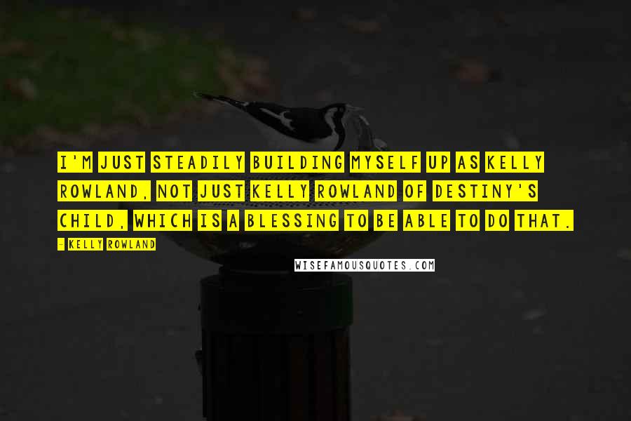 Kelly Rowland Quotes: I'm just steadily building myself up as Kelly Rowland, not just Kelly Rowland of Destiny's Child, which is a blessing to be able to do that.