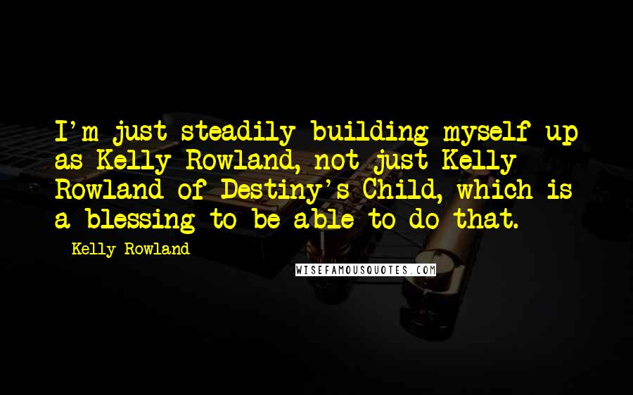 Kelly Rowland Quotes: I'm just steadily building myself up as Kelly Rowland, not just Kelly Rowland of Destiny's Child, which is a blessing to be able to do that.