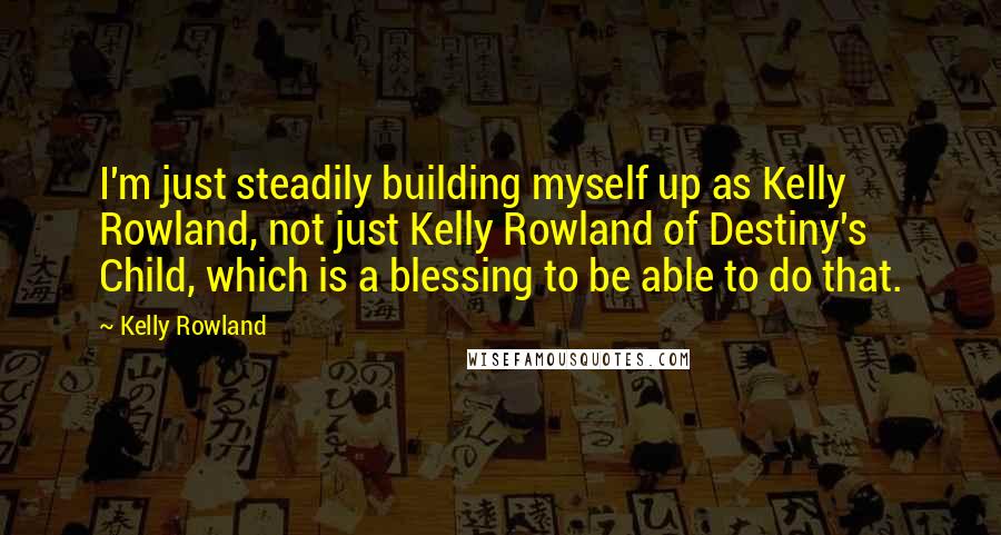 Kelly Rowland Quotes: I'm just steadily building myself up as Kelly Rowland, not just Kelly Rowland of Destiny's Child, which is a blessing to be able to do that.