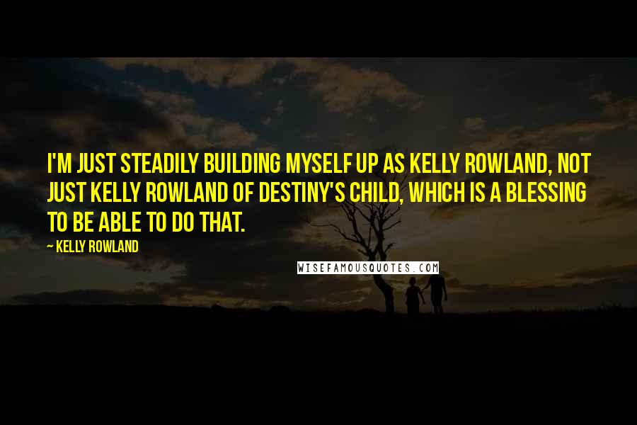 Kelly Rowland Quotes: I'm just steadily building myself up as Kelly Rowland, not just Kelly Rowland of Destiny's Child, which is a blessing to be able to do that.