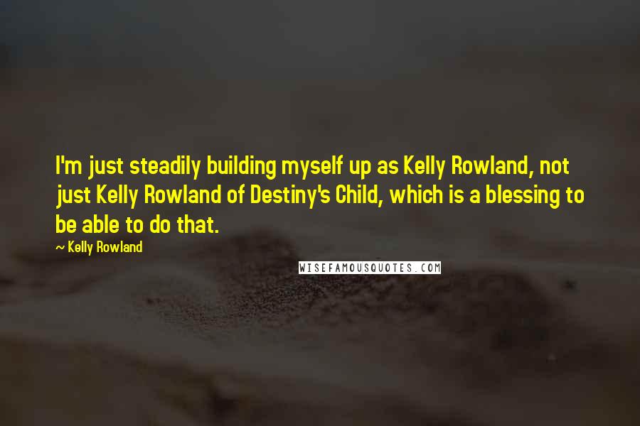 Kelly Rowland Quotes: I'm just steadily building myself up as Kelly Rowland, not just Kelly Rowland of Destiny's Child, which is a blessing to be able to do that.