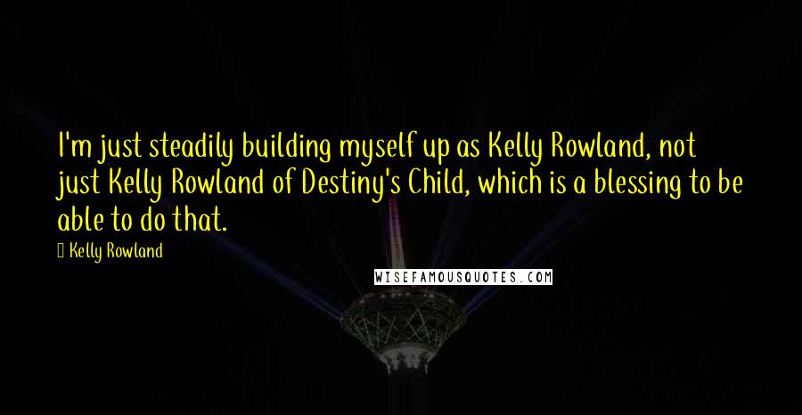 Kelly Rowland Quotes: I'm just steadily building myself up as Kelly Rowland, not just Kelly Rowland of Destiny's Child, which is a blessing to be able to do that.