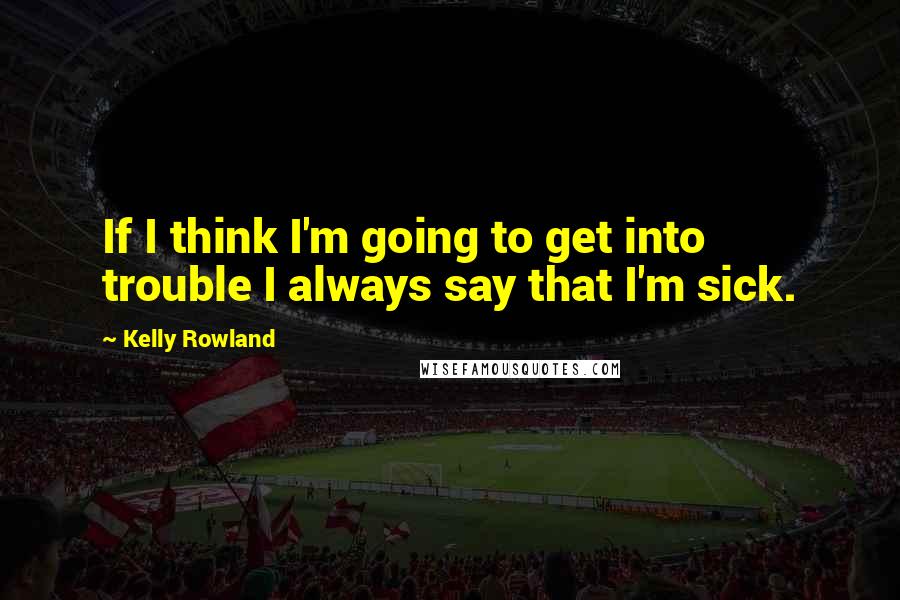 Kelly Rowland Quotes: If I think I'm going to get into trouble I always say that I'm sick.