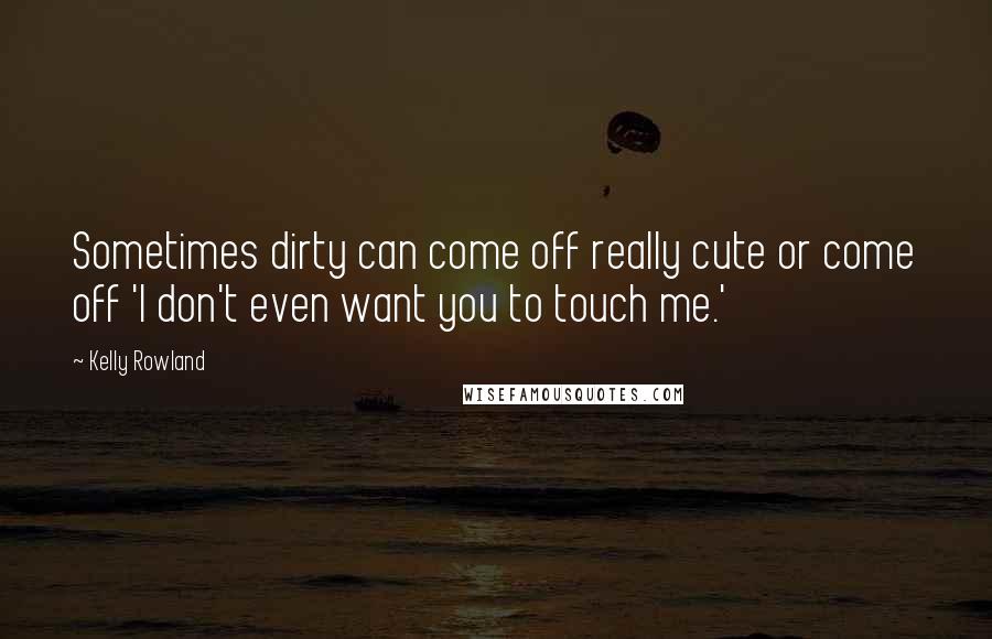 Kelly Rowland Quotes: Sometimes dirty can come off really cute or come off 'I don't even want you to touch me.'