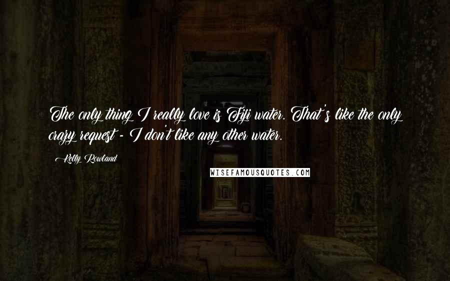 Kelly Rowland Quotes: The only thing I really love is Fiji water. That's like the only crazy request - I don't like any other water.