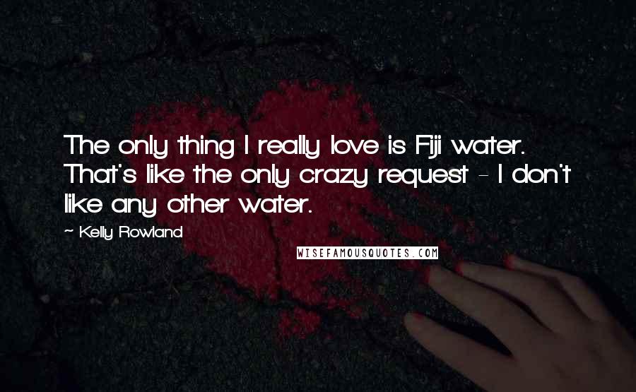 Kelly Rowland Quotes: The only thing I really love is Fiji water. That's like the only crazy request - I don't like any other water.