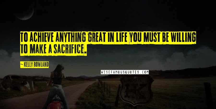 Kelly Rowland Quotes: To achieve anything great in life you must be willing to make a sacrifice.