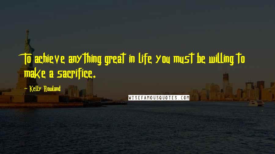 Kelly Rowland Quotes: To achieve anything great in life you must be willing to make a sacrifice.