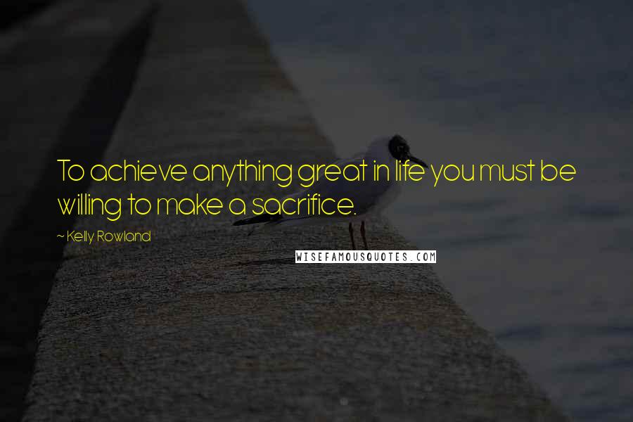 Kelly Rowland Quotes: To achieve anything great in life you must be willing to make a sacrifice.