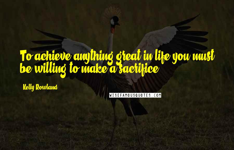 Kelly Rowland Quotes: To achieve anything great in life you must be willing to make a sacrifice.