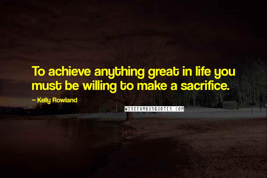 Kelly Rowland Quotes: To achieve anything great in life you must be willing to make a sacrifice.