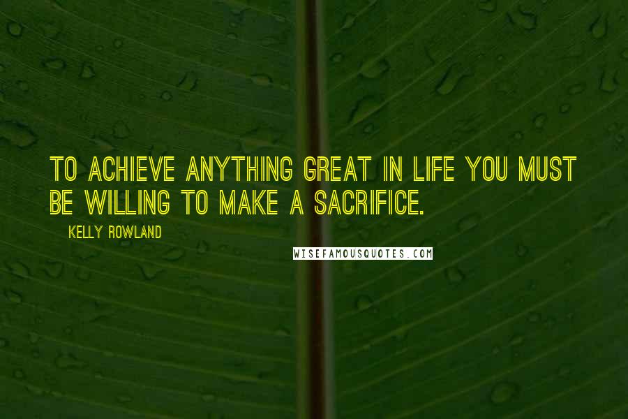 Kelly Rowland Quotes: To achieve anything great in life you must be willing to make a sacrifice.