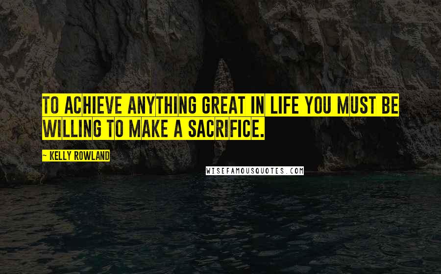 Kelly Rowland Quotes: To achieve anything great in life you must be willing to make a sacrifice.