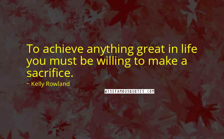 Kelly Rowland Quotes: To achieve anything great in life you must be willing to make a sacrifice.