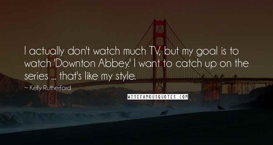 Kelly Rutherford Quotes: I actually don't watch much TV, but my goal is to watch 'Downton Abbey.' I want to catch up on the series ... that's like my style.