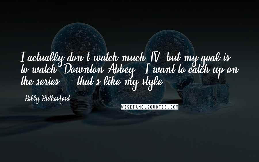 Kelly Rutherford Quotes: I actually don't watch much TV, but my goal is to watch 'Downton Abbey.' I want to catch up on the series ... that's like my style.