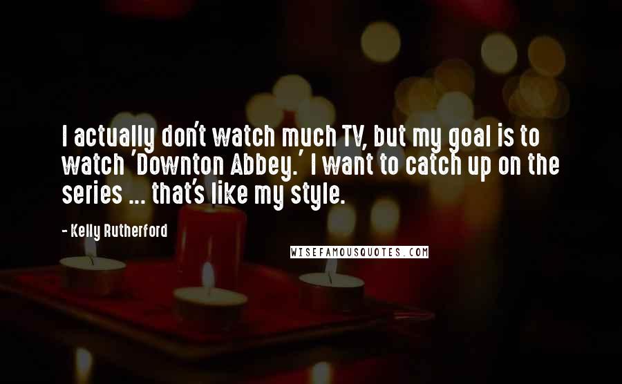 Kelly Rutherford Quotes: I actually don't watch much TV, but my goal is to watch 'Downton Abbey.' I want to catch up on the series ... that's like my style.