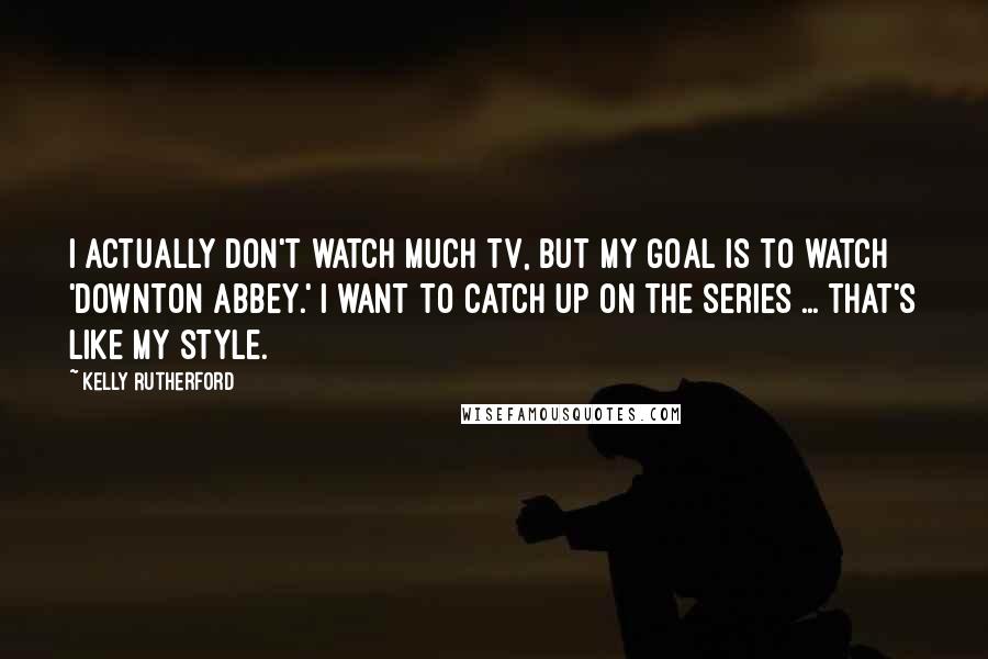 Kelly Rutherford Quotes: I actually don't watch much TV, but my goal is to watch 'Downton Abbey.' I want to catch up on the series ... that's like my style.