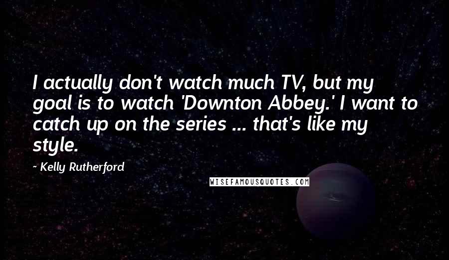 Kelly Rutherford Quotes: I actually don't watch much TV, but my goal is to watch 'Downton Abbey.' I want to catch up on the series ... that's like my style.