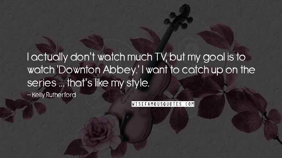 Kelly Rutherford Quotes: I actually don't watch much TV, but my goal is to watch 'Downton Abbey.' I want to catch up on the series ... that's like my style.