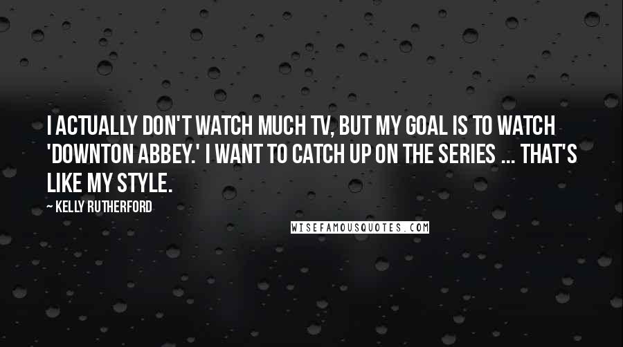 Kelly Rutherford Quotes: I actually don't watch much TV, but my goal is to watch 'Downton Abbey.' I want to catch up on the series ... that's like my style.