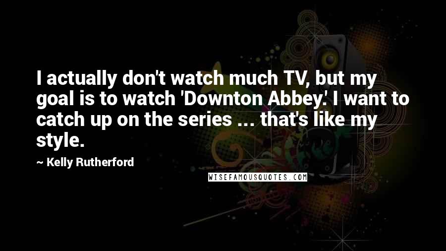 Kelly Rutherford Quotes: I actually don't watch much TV, but my goal is to watch 'Downton Abbey.' I want to catch up on the series ... that's like my style.