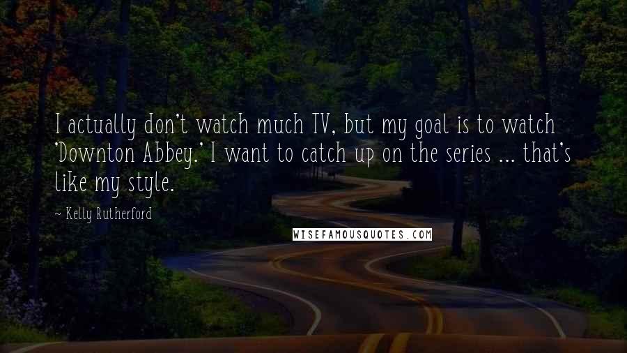 Kelly Rutherford Quotes: I actually don't watch much TV, but my goal is to watch 'Downton Abbey.' I want to catch up on the series ... that's like my style.